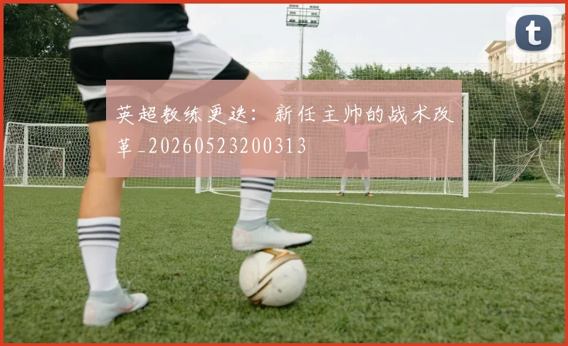 英超教练更迭：新任主帅的战术改革_20260523200313