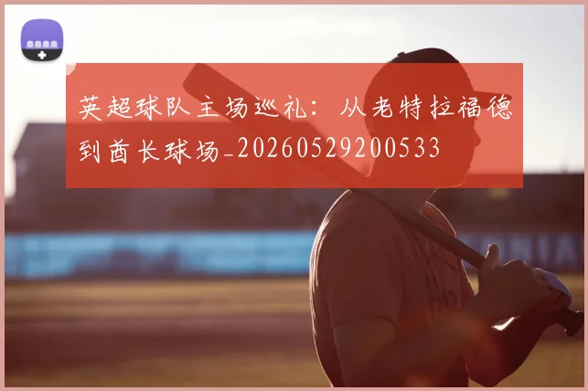 英超球队主场巡礼:从老特拉福德到酋长球场_20260529200533