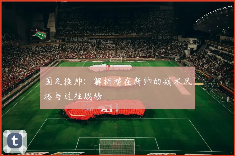 国足换帅:解析潜在新帅的战术风格与过往战绩