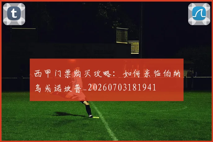 西甲门票购买攻略:如何亲临伯纳乌或诺坎普_20260703181941